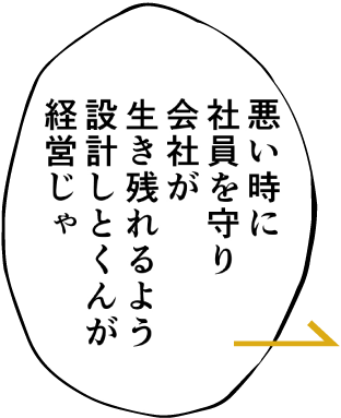 （状況が）悪い時に社員を守り会社が生き残れるよう設計しとくんが経営じゃ