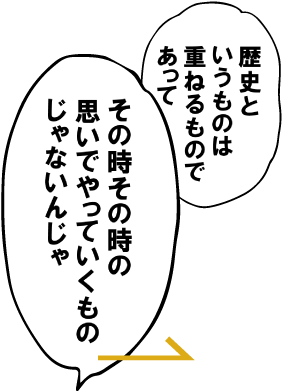 歴史というものは重ねるものであって、その時その時の思い出やっていくものじゃないんじゃ